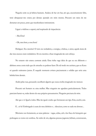 Naquela noite eu já bebera bastante. Andava de bar em bar, até que, excessivamente feliz,
temi ultrapassar-me: estava por demais ajustado em mim mesmo. Procurei um meio de me
derramar um pouco, antes que transbordasse inteiramente.
Liguei o telefone e esperei, mal respirando de impaciência:
- Alô, Ema!
- Oh, meu bem, a essa hora!
Desliguei. Era mentira? O tom era verdadeiro, a energia, a beleza, o amor, aquela ânsia de
dar meu excesso eram verdadeiros. Só era mentira a frase imaginada tão sem esforço.
No entanto não estava contente ainda. Ema tinha vaga ideia de que eu era diferente e
debitava nessa conta tudo que de estranho eu pudesse fazer. De tal modo me aceitava, que eu ficava
só quando estávamos juntos. E naquele momento evitava precisamente a solidão que seria uma
bebida forte demais.
Andei pelas ruas, pensando: escolherei alguém que nunca tenha imaginado me merecer.
Procurei um homem ou uma mulher. Mas ninguém me agradava particularmente. Todos
pareciam bastar-se, rodar dentro de seus próprios pensamentos. Ninguém precisava de mim.
Até que o vi. Igual a todos. Mas tão igual a todos que formavam um tipo. Este, resolvi, este.
E... ei-lo! Embriagado à custa de meu dinheiro e... silencioso, como se nada me devesse...
Moviamo-nos lentamente, as raras palavras - vagas, soltas, sob a luz fraca do botequim que
prolongava os rostos em sombras. Ao redor de nós, algumas pessoas jogavam, bebiam, conversavam,
 