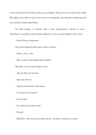 em um tom mais forte. O torpor amolecia, sem cintilações.Talvez por isso ele custasse tanto a falar.
Mas alguma coisa dizia-me que ele não estava tão embriagado e que silenciava simplesmente por
não reconhecer minha superioridade.
Eu bebia devagar, os cotovelos sobre a mesa, perscrutando-o. Quanto ao outro -
abandonara-se na cadeira, os pés estirados, atingindo os meus, os braços largados sobre a mesa.
- Então? Disse eu impaciente.
Ele pareceu despertar, olhou para os lados e retomou:
- Então... então... nada.
- Mas o senhor estava falando sobre seu filho!...
Ele olhou-me um instante. Depois sorriu:
- Ah, sim. Pois é, ele está mal.
- Que é que ele tem?
- Angina, o farmacêutico disse angina.
- Com quem está o menino?
- Junto da mãe.
- E o senhor não fica junto dela?
- Pra quê?
- Meu Deus... Pelo menos para sofrer com ela... O senhor é casado com a moça?
 