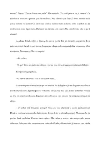 morreu”. Dizem: “Vamos chamar um padre”. Ela responde: “Pra quê? pois se ele já morreu”. Os
vizinhos se assustam e pensam que ela está louca. Não sabem o que fazer. E como não têm nada
com a história, vão dormir. Ou talvez seja assim: o menino morra e ela seja como o senhor, lisa de
sentimentos, e não ligue muito. Praticante de ataraxia, sem o saber. Ou o senhor não sabe o que é
ataraxia?
A cabeça deitada sobre os braços, ele não se movia. Por um instante assustei-me. E se
estivesse morto? Sacudi-o com força e ele ergueu a cabeça, mal conseguindo fitar-me com os olhos
sonolentos. Adormecera. Olhei-o zangado.
- Ah, então...
- O quê? Tirou um palito de paliteiro e meteu-o na boca, devagar, completamente bêbedo.
Rompi numa gargalhada.
- O senhor está louco? Pois se não comeu nada!...
A cena me pareceu tão cômica que me torci de rir. As lágrimas já me chegavam aos olhos e
escorriam pelo rosto. Algumas pessoas voltaram a cabeça para meu lado. Já não tinha mais vontade
de rir e no entanto continuava. Já pensava em outra coisa e no entanto ria sem parar. Estaquei de
súbito.
- O senhor está brincando comigo? Pensa que vou abandoná-lo assim, pacificamente?
Deixá-lo continuar um caminho fácil, mesmo depois de ter se chocado comigo? Ah, nunca. Se for
preciso, farei confissões. Contarei tanta coisa... Mas talvez o senhor não compreenda: somos
diferentes. Sofro, em mim os sentimentos estão solidificados, diferenciados, já nascem com rótulo,
 