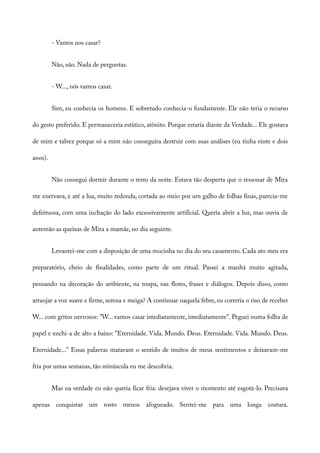 - Vamos nos casar?
Não, não. Nada de perguntas.
- W..., nós vamos casar.
Sim, eu conhecia os homens. E sobretudo conhecia-o fundamente. Ele não teria o recurso
do gesto preferido. E permaneceria estático, atônito. Porque estaria diante da Verdade... Ele gostava
de mim e talvez porque só a mim não conseguira destruir com suas análises (eu tinha vinte e dois
anos).
Não consegui dormir durante o resto da noite. Estava tão desperta que o ressonar de Mira
me enervava, e até a lua, muito redonda, cortada ao meio por um galho de folhas finas, parecia-me
defeituosa, com uma inchação do lado excessivamente artificial. Queria abrir a luz, mas ouvia de
antemão as queixas de Mira a mamãe, no dia seguinte.
Levantei-me com a disposição de uma mocinha no dia do seu casamento. Cada ato meu era
preparatório, cheio de finalidades, como parte de um ritual. Passei a manhã muito agitada,
pensando na decoração do ambiente, na roupa, nas flores, frases e diálogos. Depois disso, como
arranjar a voz suave e firme, serena e meiga? A continuar naquela febre, eu correria o riso de receber
W... com gritos nervosos: "W... vamos casar imediatamente, imediatamente". Peguei numa folha de
papel e enchi-a de alto a baixo: "Eternidade. Vida. Mundo. Deus. Eternidade. Vida. Mundo. Deus.
Eternidade..." Essas palavras matavam o sentido de muitos de meus sentimentos e deixavam-me
fria por umas semanas, tão minúscula eu me descobria.
Mas na verdade eu não queria ficar fria: desejava viver o momento até esgotá-lo. Precisava
apenas conquistar um rosto menos afogueado. Sentei-me para uma longa costura.
 