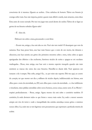 conscientes de si mesmos. Quanto ao senhor... Uma nebulosa de homem. Talvez seu bisneto já
consiga sofrer mais. Isso não importa, porém: quanto mais difícil a tarefa, mais atraente, como disse
Ema antes de nosso noivado. Por isso vou jogar meu anzol dentro do senhor. Talvez ele se ligue ao
germe do seu bisneto sofredor. Quem sabe?
- É - disse ele.
Debrucei-me sobre a mesa, procurando-o com fúria:
- Escute-me, amigo, a lua está alta no céu. Você não tem medo? O desamparo que vem da
natureza. Esse luar, pense bem, esse luar mais branco que o rosto de um morto, tão distante e
silencioso, esse luar assistiu aos gritos dos primeiros monstros sobre a terra, velou sobre as águas
apaziguadas dos dilúvios e das enchentes, iluminou séculos de noites e apagou-se em seculares
madrugadas... Pense, meu amigo, esse luar será o mesmo espectro tranquilo quando não mais
existirem as marcas dos netos dos seus bisnetos. Humilhe-se diante dele. Você apareceu um
instante e ele é sempre. Não sofre, amigo? Eu... eu por mim não suporto. Dói-me aqui, no centro
do coração, ter que morrer um dia e, milhares de séculos depois, indiferenciado em húmus, sem
olhos para o resto da eternidade, eu, EU, sem olhos para o resto da eternidade... e a lua indiferente
e triunfante, mãos pálidas estendidas sobre novos homens, novas coisas, outros seres. E eu Morto! -
respirei profundamente. - Pense, amigo. Agora mesmo ela está sobre o cemitério também. O
cemitério, lá onde dormem todos os que foram e nunca mais serão. Lá, onde o menor sussurro
arrepia um vivo de terror e onde a tranquilidade das estrelas amordaça nossos gritos e estarrece
nossos olhos. Lá, onde não se tem lágrimas nem pensamentos que exprimam a profunda miséria de
acabar.
 
