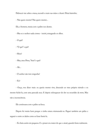 Debrucei-me sobre a mesa, escondi o rosto nas mãos e chorei. Dizia baixinho:
- Não quero morrer! Não quero morrer...
Ele, o homem, mexia com o palito nos dentes.
- Mas se o senhor nada comeu - insisti, enxugando os olhos.
- O quê?
- “O quê” o quê?
- Hein?
- Mas, meu Deus, “hein” o quê?
- Ah...
- O senhor não tem vergonha?
- Eu?
- Ouça, vou dizer mais: eu queria morrer vivo, descendo ao meu próprio túmulo e eu
mesmo fechá-lo, com uma pancada seca. E depois enlouquecer de dor na escuridão da terra. Mas
não a inconsciência.
Ele continuava com o palito na boca.
Depois foi muito bom porque o vinho estava misturando-se. Peguei também um palito e
segurei-o entre os dedos como se fosse fumá-lo.
- Eu fazia assim em pequeno. E o prazer era maior do que o atual, quando fumo realmente.
 