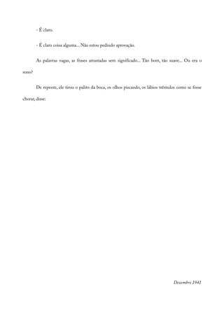 - É claro.
- É claro coisa alguma... Não estou pedindo aprovação.
As palavras vagas, as frases arrastadas sem significado... Tão bom, tão suave... Ou era o
sono?
De repente, ele tirou o palito da boca, os olhos piscando, os lábios trêmulos como se fosse
chorar, disse:
Dezembro 1941
 