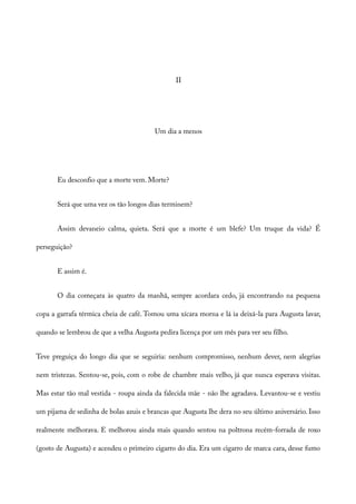II
Um dia a menos
Eu desconfio que a morte vem. Morte?
Será que uma vez os tão longos dias terminem?
Assim devaneio calma, quieta. Será que a morte é um blefe? Um truque da vida? É
perseguição?
E assim é.
O dia começara às quatro da manhã, sempre acordara cedo, já encontrando na pequena
copa a garrafa térmica cheia de café. Tomou uma xícara morna e lá ia deixá-la para Augusta lavar,
quando se lembrou de que a velha Augusta pedira licença por um mês para ver seu filho.
Teve preguiça do longo dia que se seguiria: nenhum compromisso, nenhum dever, nem alegrias
nem tristezas. Sentou-se, pois, com o robe de chambre mais velho, já que nunca esperava visitas.
Mas estar tão mal vestida - roupa ainda da falecida mãe - não lhe agradava. Levantou-se e vestiu
um pijama de sedinha de bolas azuis e brancas que Augusta lhe dera no seu último aniversário. Isso
realmente melhorava. E melhorou ainda mais quando sentou na poltrona recém-forrada de roxo
(gosto de Augusta) e acendeu o primeiro cigarro do dia. Era um cigarro de marca cara, desse fumo
 