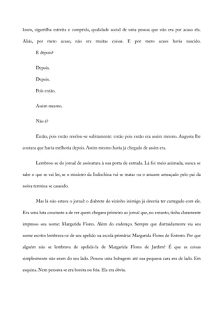 louro, cigarrilha estreita e comprida, qualidade social de uma pessoa que não era por acaso ela.
Aliás, por mero acaso, não era muitas coisas. E por mero acaso havia nascido.
E depois?
Depois.
Depois.
Pois então.
Assim mesmo.
Não é?
Então, pois então revelou-se subitamente: então pois então era assim mesmo. Augusta lhe
contara que havia melhoria depois. Assim mesmo havia já chegado de assim era.
Lembrou-se do jornal de assinatura à sua porta de entrada. Lá foi meio animada, nunca se
sabe o que se vai ler, se o ministro da Indochina vai se matar ou o amante ameaçado pelo pai da
noiva termina se casando.
Mas lá não estava o jornal: o diabrete do vizinho inimigo já deveria ter carregado com ele.
Era uma luta constante a de ver quem chegava primeiro ao jornal que, no entanto, tinha claramente
impresso seu nome: Margarida Flores. Além do endereço. Sempre que distraidamente via seu
nome escrito lembrava-se de seu apelido na escola primária: Margarida Flores de Enterro. Por que
alguém não se lembrava de apelidá-la de Margarida Flores de Jardim? É que as coisas
simplesmente não eram do seu lado. Pensou uma bobagem: até sua pequena cara era de lado. Em
esquina. Nem pensava se era bonita ou feia. Ela era óbvia.
 