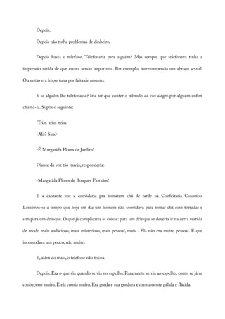 Depois.
Depois não tinha problemas de dinheiro.
Depois havia o telefone. Telefonaria para alguém? Mas sempre que telefonava tinha a
impressão nítida de que estava sendo importuna. Por exemplo, interrompendo um abraço sexual.
Ou então era importuna por falta de assunto.
E se alguém lhe telefonasse? Iria ter que conter o trêmulo da voz alegre por alguém enfim
chamá-la. Supôs o seguinte:
-Trim-trim-trim.
-Alô? Sim?
-É Margarida Flores de Jardim?
Diante da voz tão macia, responderia:
-Margarida Flores de Bosques Floridos!
E a cantante voz a convidaria pra tomarem chá de tarde na Confeitaria Colombo.
Lembrou-se a tempo que hoje em dia um homem não convidava para tomar chá com torradas e
sim para um drinque. O que já complicaria as coisas: para um drinque se deveria ir na certa vestida
de modo mais audacioso, mais misterioso, mais pessoal, mais... Ela não era muito pessoal. E que
incomodava um pouco, não muito.
E, além do mais, o telefone não tocou.
Depois. Era o que via quando se via no espelho. Raramente se via ao espelho, como se já se
conhecesse muito. E ela comia muito. Era gorda e sua gordura extremamente pálida e flácida.
 