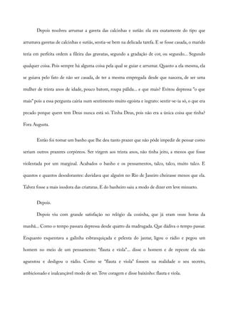 Depois resolveu arrumar a gaveta das calcinhas e sutiãs: ela era exatamente do tipo que
arrumava gavetas de calcinhas e sutiãs, sentia-se bem na delicada tarefa. E se fosse casada, o marido
teria em perfeita ordem a fileira das gravatas, segundo a gradação de cor, ou segundo... Segundo
qualquer coisa. Pois sempre há alguma coisa pela qual se guiar e arrumar. Quanto a ela mesma, ela
se guiava pelo fato de não ser casada, de ter a mesma empregada desde que nascera, de ser uma
mulher de trinta anos de idade, pouco batom, roupa pálida... e que mais? Evitou depressa “o que
mais” pois a essa pergunta cairia num sentimento muito egoísta e ingrato: sentir-se-ia só, o que era
pecado porque quem tem Deus nunca está só. Tinha Deus, pois não era a única coisa que tinha?
Fora Augusta.
Então foi tomar um banho que lhe deu tanto prazer que não pôde impedir de pensar como
seriam outros prazeres corpóreos. Ser virgem aos trinta anos, não tinha jeito, a menos que fosse
violentada por um marginal. Acabados o banho e os pensamentos, talco, talco, muito talco. E
quantos e quantos desodorantes: duvidava que alguém no Rio de Janeiro cheirasse menos que ela.
Talvez fosse a mais inodora das criaturas. E do banheiro saiu a modo de dizer em leve minueto.
Depois.
Depois viu com grande satisfação no relógio da cozinha, que já eram onze horas da
manhã... Como o tempo passara depressa desde quatro da madrugada. Que dádiva o tempo passar.
Enquanto esquentava a galinha esbranquiçada e pelenta do jantar, ligou o rádio e pegou um
homem no meio de um pensamento: “flauta e viola”... disse o homem e de repente ela não
aguentou e desligou o rádio. Como se “flauta e viola” fossem na realidade o seu secreto,
ambicionado e inalcançável modo de ser.Teve coragem e disse baixinho: flauta e viola.
 