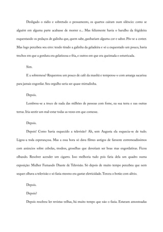 Desligado o rádio e sobretudo o pensamento, os quartos caíram num silêncio: como se
alguém em alguma parte acabasse de morrer e... Mas felizmente havia o barulho da frigideira
esquentando os pedaços de galinha que, quem sabe, ganhariam alguma cor e sabor. Pôs-se a comer.
Mas logo percebeu seu erro: tendo tirado a galinha da geladeira e só a esquentado um pouco, havia
trechos em que a gordura era gelatinosa e fria, e outros em que era queimada e esturricada.
Sim.
E a sobremesa? Requentou um pouco de café da manhã e temperou-o com amarga sacarina
para jamais engordar. Seu orgulho seria ser quase mirradinha.
Depois.
Lembrou-se a troco de nada das milhões de pessoas com fome, na sua terra e nas outras
terras. Iria sentir um mal-estar todas as vezes em que comesse.
Depois.
Depois! Como havia esquecido a televisão? Ah, sem Augusta ela esquecia-se de tudo.
Ligou-a toda esperançosa. Mas a essa hora só dava filmes antigos de faroeste entremeadíssimos
com anúncios sobre cebolas, modess, groselhas que deveriam ser boas mas engordativas. Ficou
olhando. Resolver acender um cigarro. Isso melhoria tudo pois faria dela um quadro numa
exposição: Mulher Fumando Diante de Televisão. Só depois de muito tempo percebeu que nem
sequer olhava a televisão e só fazia mesmo era gastar eletricidade.Torceu o botão com alívio.
Depois.
Depois?
Depois resolveu ler revistas velhas, há muito tempo que não o fazia. Estavam amontoadas
 