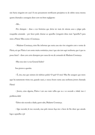 não havia ninguém em casa! A esse pensamento terrificante precipitou-se de súbito nessa mesma
quarta chamada e conseguiu dizer com voz bem negligente:
-Alô...
-Por obséquio - disse a voz feminina que devia ter mais de oitenta anos a julgar pela
rouquidão arrastada - por favor pode chamar ao aparelho (ninguém dizia mais “aparelho”) para
mim a Flávia? Meu nome é Constança.
- Madame Constança, sinto lhe informar que nesta casa não vive ninguém com o nome de
Flávia, sei que Flávia é um nome muito romântico, mas é que não tem aqui nenhuma, que é que eu
posso fazer? - disse com certo desespero por causa da voz de comando de Madame Constança.
-Mas essa não é a rua General Isidro?
Isso piorou a questão.
- É, sim, mas que número de telefone pediu? O quê? O meu? Mas lhe asseguro que moro
aqui há exatamente trinta nos, quando nasci, e nunca houve nesta casa nenhuma jovem chamada
Flávia!
- Jovem, coisa alguma, Flávia é um ano mais velha que eu e se esconde a idade isso é
problema dela!
-Talvez não esconda a idade, quem sabe, Madame Constança.
- Que esconde, lá isso esconde, mas pelo menos faça-me o favor de lhe dizer que atenda
logo o aparelho e já!
 