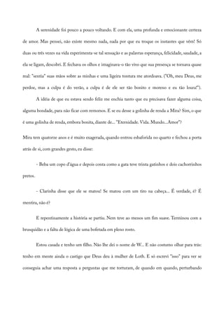 A serenidade foi pouco a pouco voltando. E com ela, uma profunda e emocionante certeza
de amor. Mas pensei, não existe mesmo nada, nada por que eu troque os instantes que vêm! Só
duas ou três vezes na vida experimenta-se tal sensação e as palavras esperança, felicidade, saudade, a
ela se ligam, descobri. E fechava os olhos e imaginava-o tão vivo que sua presença se tornava quase
real: "sentia" suas mãos sobre as minhas e uma ligeira tontura me atordoava. ("Oh, meu Deus, me
perdoe, mas a culpa é do verão, a culpa é de ele ser tão bonito e moreno e eu tão loura!").
A idéia de que eu estava sendo feliz me enchia tanto que eu precisava fazer alguma coisa,
alguma bondade, para não ficar com remorsos. E se eu desse a golinha de renda a Mira? Sim, o que
é uma golinha de renda, embora bonita, diante de... "Eternidade. Vida. Mundo...Amor"?
Mira tem quatorze anos e é muito exagerada, quando entrou esbaforida no quarto e fechou a porta
atrás de si, com grandes gesto, eu disse:
- Beba um copo d'água e depois conta como a gata teve trinta gatinhos e dois cachorrinhos
pretos.
- Clarinha disse que ele se matou! Se matou com um tiro na cabeça... É verdade, é? É
mentira, não é?
E repentinamente a história se partiu. Nem teve ao menos um fim suave. Terminou com a
brusquidão e a falta de lógica de uma bofetada em pleno rosto.
Estou casada e tenho um filho. Não lhe dei o nome de W... E não costumo olhar para trás:
tenho em mente ainda o castigo que Deus deu à mulher de Loth. E só escrevi "isso" para ver se
conseguia achar uma resposta a perguntas que me torturam, de quando em quando, perturbando
 