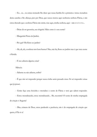 - Eu... eu... eu estava tentando lhe dizer que nossa família foi a primeira e única moradora
desta casinha e lhe afianço, juro por Deus, que nunca morou aqui nenhuma senhora Flávia, e não
estou dizendo que a senhora Flávia não existe, mas aqui, minha senhora, aqui - não e-x-i-s-t-e...
- Deixe de ser grosseira, sua sirigaita! Aliás como é o seu nome?
- Margarida Flores do Jardim.
- Por quê? Há flores no jardim?
- Ah, ah, ah, a senhora tem bom humor! Não, não há, flores no jardim mas é que meu nome
é florido.
- E isso adianta alguma coisa?
Silêncio.
- Adianta ou não adianta, enfim?
- É que não sei responder porque nunca tinha antes pensado nisso. Só sei responder coisas
que já pensei.
- Então faça uma forcinha e mentalize o nome de Flávia e verá que saberá responder.
- Estou mentalizando, estou mentalizando... Ah, encontrei! O nome de minha empregada
de criação é Augusta!
- Mas, criatura de Deus, estou perdendo a paciência, não é de empregada de criação que
quero, é Flá-vi-a!
 