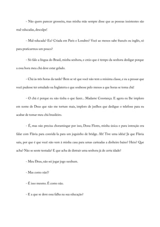 - Não quero parecer grosseira, mas minha mãe sempre disse que as pessoas insistentes são
mal-educadas, desculpe!
- Mal-educada? Eu? Criada em Paris e Londres? Você ao menos sabe francês ou inglês, só
para praticarmos um pouco?
- Só falo a língua do Brasil, minha senhora, e creio que é tempo da senhora desligar porque
a essa hora meu chá deve estar gelado.
- Chá às três horas da tarde? Bem se vê que você não tem a mínima classe, e eu a pensar que
você pudesse ter estudado na Inglaterra e que soubesse pelo menos a que horas se toma chá!
- O chá é porque eu não tinha o que fazer... Madame Constança. E agora eu lhe imploro
em nome de Deus que não me torture mais, imploro de joelhos que desligue o telefone para eu
acabar de tomar meu chá brasileiro.
- É, mas não precisa choramingar por isso, Dona Flores, minha única e pura intenção era
falar com Flávia para convidá-la para um joguinho de bridge. Ah! Tive uma idéia! Já que Flávia
saiu, por que é que você não vem à minha casa para umas carteadas a dinheiro baixo? Hein? Que
acha? Não se sente tentada? E que acha de distrair uma senhora já de certa idade?
- Meu Deus, não sei jogar jogo nenhum.
- Mas como não!?
- É isso mesmo. É como não.
- E a que se deve essa falha na sua educação?
 