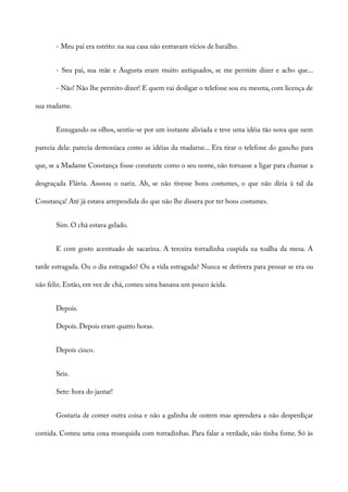 - Meu pai era estrito: na sua casa não entravam vícios de baralho.
- Seu pai, sua mãe e Augusta eram muito antiquados, se me permite dizer e acho que...
- Não! Não lhe permito dizer! E quem vai desligar o telefone sou eu mesma, com licença de
sua madame.
Enxugando os olhos, sentiu-se por um instante aliviada e teve uma idéia tão nova que nem
parecia dela: parecia demoníaca como as idéias da madarne... Era tirar o telefone do gancho para
que, se a Madame Constança fosse constante como o seu nome, não tornasse a ligar para chamar a
desgraçada Flávia. Assoou o nariz. Ah, se não tivesse bons costumes, o que não diria à tal da
Constança! Até já estava arrependida do que não lhe dissera por ter bons costumes.
Sim. O chá estava gelado.
E com gosto acentuado de sacarina. A terceira torradinha cuspida na toalha da mesa. A
tarde estragada. Ou o dia estragado? Ou a vida estragada? Nunca se detivera para pensar se era ou
não feliz. Então, em vez de chá, comeu uma banana um pouco ácida.
Depois.
Depois. Depois eram quatro horas.
Depois cinco.
Seis.
Sete: hora do jantar!
Gostaria de comer outra coisa e não a galinha de ontem mas aprendera a não desperdiçar
comida. Comeu uma coxa ressequida com torradinhas. Para falar a verdade, não tinha fome. Só às
 