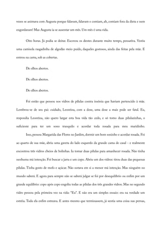 vezes se animava com Augusta porque falavam, falavam e comiam, ah, comiam fora da dieta e nem
engordavam! Mas Augusta ia se ausentar um mês. Um mês é uma vida.
Oito horas. Já podia se deitar. Escovou os dentes durante muito tempo, pensativa. Vestiu
uma camisola rasgadinha de algodão meio puído, daqueles gostosos, ainda das feitas pela mãe. E
entrou na cama, sob as cobertas.
De olhos abertos.
De olhos abertos.
De olhos abertos.
Foi então que pensou nos vidros de pílulas contra insônia que haviam pertencido à mãe.
Lembrou-se de seu pai: cuidado, Leontina, com a dose, uma dose a mais pode ser fatal. Eu,
respondia Leontina, não quero largar esta boa vida tão cedo, e só tomo duas pilulazinhas, o
suficiente para ter um sono tranquilo e acordar toda rosada para meu maridinho.
Isso, pensou Margarida das Flores no Jardim, dormir um bom soninho e acordar rosada. Foi
ao quarto de sua mãe, abriu uma gaveta do lado esquerdo da grande cama de casal - e realmente
encontrou três vidros cheios de bolinhas. Ia tomar duas pílulas para amanhecer rosada. Não tinha
nenhuma má intenção. Foi buscar a jarra e um copo. Abriu um dos vidros: tirou duas das pequenas
pílulas. Tinha gosto de mofo e açúcar. Não notava em si a menor má intenção. Mas ninguém no
mundo saberá. E agora para sempre não se saberá julgar se foi por desequilíbrio ou enfim por um
grande equilíbrio: copo após copo engoliu todas as pílulas dos três grandes vidros. Mas no segundo
vidro pensou pela primeira vez na vida: “Eu”. E não era um simples ensaio: era na verdade um
estréia. Toda ela enfim estreava. E antes mesmo que terminassem, já sentia uma coisa nas pernas,
 