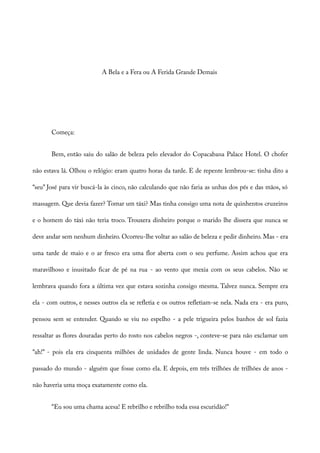 A Bela e a Fera ou A Ferida Grande Demais
Começa:
Bem, então saiu do salão de beleza pelo elevador do Copacabana Palace Hotel. O chofer
não estava lá. Olhou o relógio: eram quatro horas da tarde. E de repente lembrou-se: tinha dito a
“seu” José para vir buscá-la às cinco, não calculando que não faria as unhas dos pés e das mãos, só
massagem. Que devia fazer? Tomar um táxi? Mas tinha consigo uma nota de quinhentos cruzeiros
e o homem do táxi não teria troco. Trouxera dinheiro porque o marido lhe dissera que nunca se
deve andar sem nenhum dinheiro. Ocorreu-lhe voltar ao salão de beleza e pedir dinheiro. Mas - era
uma tarde de maio e o ar fresco era uma flor aberta com o seu perfume. Assim achou que era
maravilhoso e inusitado ficar de pé na rua - ao vento que mexia com os seus cabelos. Não se
lembrava quando fora a última vez que estava sozinha consigo mesma. Talvez nunca. Sempre era
ela - com outros, e nesses outros ela se refletia e os outros refletiam-se nela. Nada era - era puro,
pensou sem se entender. Quando se viu no espelho - a pele trigueira pelos banhos de sol fazia
ressaltar as flores douradas perto do rosto nos cabelos negros -, conteve-se para não exclamar um
“ah!” - pois ela era cinquenta milhões de unidades de gente linda. Nunca houve - em todo o
passado do mundo - alguém que fosse como ela. E depois, em três trilhões de trilhões de anos -
não haveria uma moça exatamente como ela.
“Eu sou uma chama acesa! E rebrilho e rebrilho toda essa escuridão!”
 