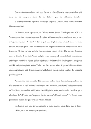 Este momento era único – e ela teria durante a vida milhares de momentos únicos. Até
suou frio na testa, por tanto lhe ser dado e por ela avidamente tomado.
“A beleza pode levar à espécie de loucura que é a paixão.” Pensou: “estou casada, tenho três
filhos, estou segura.”
Ela tinha um nome a preservar: era Carla de Sousa e Santos. Eram importantes o “de” e o
“e”: marcavam classe e quatrocentos anos de carioca. Vivia nas manadas de mulheres e homens que,
sim, que simplesmente “podiam”. Podiam o quê? Ora, simplesmente podiam. E ainda por cima,
viscosos pois que o “podia” deles era bem oleado nas máquinas que corriam sem barulho de metal
ferrugento. Ela, que era uma potência. Uma geração de energia elétrica. Ela, que para descansar
usava os vinhedos do seu sítio. Possuía tradições podres mas de pé. E como não havia nenhum novo
critério para sustentar as vagas e grandes esperanças, a pesada tradição ainda vigorava. Tradição de
quê? De nada, se se quisesse apurar. Tinha a seu favor apenas o fato de que os habitantes tinham
uma longa linhagem atrás de si, o que, apesar de linhagem plebeia, bastava para lhes dar uma certa
pose de dignidade.
Pensou assim, toda enovelada: “Ela que, sendo mulher, o que lhe parecia engraçado ser ou
não ser, sabia que se fosse homem, naturalmente seria banqueiro, coisa normal que acontece entre
os “dela”, isto é, de sua classe social, à qual o marido, porém, alcançara com muito trabalho e que o
classificava de “self made man” enquanto ela não era uma “self made woman”. No fim do longo
pensamento, pareceu-lhe que – que não pensara em nada.
Um homem sem uma perna, agarrando-se numa muleta, parou diante dela e disse:
- Moça, me dá um dinheiro para eu comer?
 