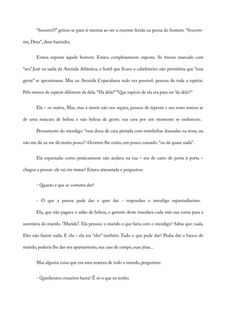 “Socorro!!!” gritou-se para si mesma ao ver a enorme ferida na perna do homem. “Socorre-
me, Deus”, disse baixinho.
Estava exposta àquele homem. Estava completamente exposta. Se tivesse marcado com
“seu” José na saída da Avenida Atlântica, o hotel que ficava o cabeleireiro não permitiria que “essa
gente” se aproximasse. Mas na Avenida Copacabana tudo era possível: pessoas de toda a espécie.
Pelo menos de espécie diferente da dela. “Da dela?”“Que espécie de ela era para ser ‘da dela’?”
Ela – os outros. Mas, mas a morte não nos separa, pensou de repente e seu rosto tomou ar
de uma máscara de beleza e não beleza de gente: sua cara por um momento se endureceu.
Pensamento do mendigo: “essa dona de cara pintada com estrelinhas douradas na testa, ou
não me dá ou me dá muito pouco”. Ocorreu-lhe então, um pouco cansado: “ou dá quase nada”.
Ela espantada: como praticamente não andava na rua – era de carro de porta à porta –
chegou a pensar: ele vai me matar? Estava atarantada e perguntou:
- Quanto é que se costuma dar?
- O que a pessoa pode dar e quer dar - respondeu o mendigo espantadíssimo.
Ela, que não pagava o salão de beleza, o gerente deste mandava cada mês sua conta para a
secretária do marido. “Marido”. Ela pensou: o marido o que faria com o mendigo? Sabia que: nada.
Eles não fazem nada. E ela – ela era “eles” também. Tudo o que pode dar? Podia dar o banco do
marido, poderia lhe dar seu apartamento, sua casa de campo, suas jóias...
Mas alguma coisa que era uma avareza de todo o mundo, perguntou:
- Quinhentos cruzeiros basta? É só o que eu tenho.
 