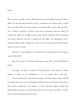 bonita.
Ela se encostou na parede e resolveu deliberadamente pensar. Era diferente porque não tinha o
hábito e ela não sabia que pensamento era visão e compreensão e que ninguém podia se intimar
assim: pense! Bem. Mas acontece que resolver era um obstáculo. Pôs-se então a olhar para dentro
de si e realmente começaram a acontecer. Só que tinha os pensamentos mais tolos. Assim: esse
mendigo sabe inglês? Esse mendigo já comeu caviar, bebendo champanhe? Eram pensamentos
tolos porque claramente sabia que o mendigo não sabia inglês, nem experimentara caviar e
champanhe. Mas não pôde se impedir de ver nascer em si mais um pensamento absurdo: ele já fez
esportes de inverno na Suíça?
Desesperou-se então. Desesperou-se tanto que lhe veio o pensamento feito de duas palavras
apenas “Justiça Social”.
Que morram todos os ricos! Seria a solução, pensou alegre. Mas – quem daria dinheiro aos
pobres?
De repente – de repente tudo parou. Os ônibus pararam, os carros pararam, os relógios
pararam, as pessoas na rua imobilizaram-se – só seu coração batia, e para quê?
Viu que não sabia gerir o mundo. Era uma incapaz, com cabelos negros e unhas compridas
e vermelhas. Ela era isso: como uma fotografia colorida fora de foco. Fazia todos os dias a lista do
que precisava ou queria fazer no dia seguinte – era desse modo que se ligara ao tempo vazio.
Simplesmente ela não tinha o que fazer. Faziam tudo por ela. Até mesmo os dois filhos – pois bem,
fora o marido que determinara que teriam dois...
 