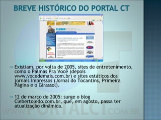Existiam, por volta de 2005, sites de entretenimento, como o Palmas Pra Você (depois www.vocedemais.com.br) e sites estáticos dos jornais impressos (Jornal do Tocantins, Primeira Página e o Girassol). 12 de março de 2005: surge o blog Clebertoledo.com.br, que, em agosto, passa ter atualização dinâmica. 