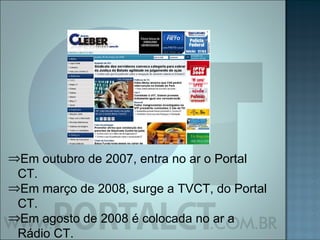Em outubro de 2007, entra no ar o Portal CT. Em março de 2008, surge a TVCT, do Portal CT. Em agosto de 2008 é colocada no ar a Rádio CT. 