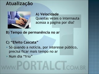 Atualização A) Velocidade Quantas vezes o internauta  acessa a página por dia? B) Tempo de permanência no ar C) “Efeito Cascata” Só quando a notícia, por interesse público, precisa ficar mais tempo no ar Num dia “frio” 