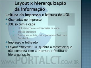 Layout x hierarquização  da informação Leitura do impresso x leitura do JOL Chamadas no impresso JOL só tem a capa  Links internos e retrancados na capa Blocos especiais Das redes sociais, principalmente Twitter e Facebook Impresso é folheado Layout “flexível” => quebra a mesmice que não combina com a internet e facilita a hierarquização 