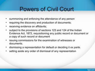 Powers of Civil Court
• summoning and enforcing the attendance of any person
• requiring the discovery and production of documents;
• receiving evidence on affidavits;
• subject to the provisions of sections 123 and 124 of the Indian
Evidence Act, 1872, requisitioning any public record or document or
a copy of such record or document
• issuing commissions for the examination of witnesses or
documents.
• dismissing a representation for default or deciding it ex parte.
• setting aside any order of dismissal of any representation
 