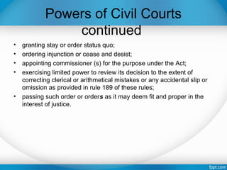 Powers of Civil Courts
continued
• granting stay or order status quo;
• ordering injunction or cease and desist;
• appointing commissioner (s) for the purpose under the Act;
• exercising limited power to review its decision to the extent of
correcting clerical or arithmetical mistakes or any accidental slip or
omission as provided in rule 189 of these rules;
• passing such order or orders as it may deem fit and proper in the
interest of justice.
 