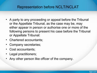 Representation before NCLT/NCLAT
• A party to any proceeding or appeal before the Tribunal
or the Appellate Tribunal, as the case may be, may
either appear in person or authorise one or more of the
following persons to present his case before the Tribunal
or Appellate Tribunal:
• Chartered accountants;
• Company secretaries;
• Cost accountants;
• Legal practitioners;
• Any other person like officer of the company.
 