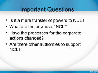 Important Questions
• Is it a mere transfer of powers to NCLT
• What are the powers of NCLT
• Have the processes for the corporate
actions changed?
• Are there other authorities to support
NCLT
 