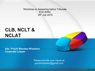 CLB, NCLT &
NCLAT
Adv. Prachi Manekar-Wazalwar
Corporate Lawyer
Workshop on Appearing before Tribunals
ICAI-WIRC
25th
July 2015
Please provide your inputs at
prachimanekar@gmail.com
 