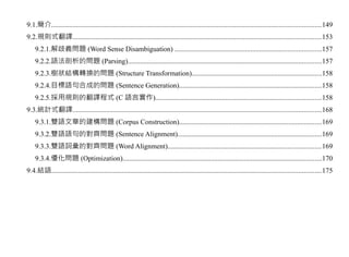 9.1.簡介.........................................................................................................................................................149
9.2.規則式翻譯.............................................................................................................................................153
    9.2.1.解歧義問題 (Word Sense Disambiguation) ...................................................................................157
    9.2.2.語法剖析的問題 (Parsing)..............................................................................................................157
    9.2.3.樹狀結構轉換的問題 (Structure Transformation)..........................................................................158
    9.2.4.目標語句合成的問題 (Sentence Generation).................................................................................158
    9.2.5.採用規則的翻譯程式 (C 語言實作)..............................................................................................158
9.3.統計式翻譯.............................................................................................................................................168
    9.3.1.雙語文章的建構問題 (Corpus Construction).................................................................................169
    9.3.2.雙語語句的對齊問題 (Sentence Alignment)..................................................................................169
    9.3.3.雙語詞彙的對齊問題 (Word Alignment).......................................................................................169
    9.3.4.優化問題 (Optimization).................................................................................................................170
9.4.結語.........................................................................................................................................................175
 