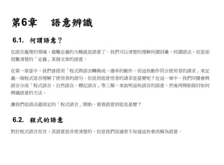 第6章        語意辨識
6.1. 何謂語意？
在語言處理的領域，最難定義的大概就是語意了。我們可以清楚的理解何謂詞彙、何謂語法，但是卻
很難清楚的「定義」某個文章的語意。

在第一章當中，我們曾經用「程式將語言轉換成一連串的動作，而這些動作符合使用者的請求」來定
義一個程式是否理解了使用者的語句。但是到底使用者的請求是甚麼呢？在這一章中，我們同樣會將
語言分成「程式語言、自然語言、標記語言」等三類，來說明這些語言的語意，然後再開始探討如何
辨識語意的方法。

讓我們從語法最固定的「程式語言」開始，看看語意到底是甚麼？


6.2. 程式的語意
對於程式語言而言，其語意是非常清楚的，但是我們卻通常不知道這些東西稱為語意。
 