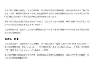 當我們將一段程式編譯成二進位的機器碼，然後將機器碼交給電腦執行，這些機器碼就代表了程式的
語意。當然、機器碼很難理解，事實上這些機器碼對應到的也就是電腦的組合語言，因此我們說某個
C 語言程式的語意，其實就是將該程式編譯後輸出的組合語言。

那麼、組合語言的語意到底是甚麼呢？事實上、組合語言只是一堆指揮 CPU 如何動作的指令罷了，因
此、組合語言的語意其實就是 CPU 的動作。

從這個觀點來看，我們可以很清楚的理解程式語言的語意，讓我們更進一步的仔細看看程式語言的語
意究竟是甚麼意思？


6.2.1. 詞彙
在程式語言當中，詞彙大致可以分為幾類，第一類是關鍵字，像是 if, for, while, struct, class, union, ...，
第二類是變數名稱，像是 x, y, i, j, f, ….，第三類是形態，像是 int, object, string, … 等類型，第四類是
符號，像是 {, }, [, ], (, ), >, <, ==, !=, &&, ||, ….. 等等。

第二類的變數名稱的語意非常的清楚，代表的就是該變數的記憶體位址，或者以物件導向的觀點，可
以視為對應到該變數的物件。
 