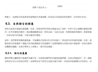 EXIT:
               就將 t 設定為 y



事實上，這個程式的語意與用甚麼語言表達無關，因為真正的語意是那些動作，而非語言本身。


6.3. 自然語言的語意
剖析法是語言理論的重頭戲。但是，即使我們利用與法理論完成了剖析，仍然不足以建構有價值的應
用，許多有價值的應用，像是機器翻譯系統、問答系統、交談式系統、智慧型檢索等應用，都需要進
一步抓住語句的意義，才能有應用的價值。

這時，我們需要某種語義理論，才能讓程式從語法形式的表像中，得知語句所表達的意義。但是，甚
麼是語句的意義呢？電腦又如何能理解語句的意義呢？這個問題是自然語言當中最重要，但卻也最神
祕難解的議題。在語言學與人工智慧上，都仍然是個謎。


6.3.1. 語句的意義
讓我們暫且撇開語句意義的爭議不談，先看看前輩們如何處理意義問題。在語法理論當中，有一個較
為特別且受注目的語法學派，這個學派並不使用生成語法進行剖析，而是採用意義導向式的語法，直
 