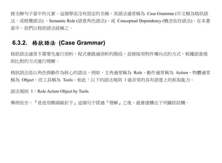 接支解句子當中的元素。這個學派沒有固定的名稱，其語法通常稱為 Case Grammar (中文稱為格狀語
法、或格變語法) 、Semantic Role (語意角色語法)、或 Conceptual Dependency (概念依存語法)。在本書
當中，我們以格狀語法統稱之。


6.3.2. 格狀語法 (Case Grammar)
格狀語法通常不需要先進行剖析，程式會跳過剖析的階段，直接採用物件導向式的方式，根據語意規
則比對的方式進行理解。

格狀語法是以角色與動作為核心的語法，例如，主角通常稱為 Role，動作通常稱為 Action，物體通常
稱為 Object，而工具稱為 Tools。如此，以下的語法規則 1 就非常的具有語意上的抓取能力。

語法規則 1：Role Action Object by Tools

舉例而言，『爸爸用榔頭敲釘子』這個句子經過『理解』之後，就會建構出下列圖狀結構。
 