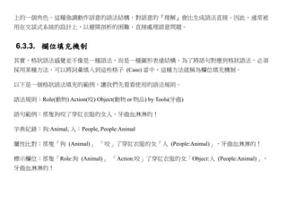 上的一個角色。這種強調動作語意的語法結構，對語意的『理解』會比生成語法直接。因此，通常被
用在交談式系統的設計上，以避開剖析的困難，直接處理語意問題。


6.3.3. 欄位填充機制
其實，格狀語法感覺並不像是一種語法，而是一種圖形表達結構。為了將語句對應到格狀語法，必須
採用某種方法，可以將詞彙填入到這些格子 (Case) 當中，這種方法就稱為欄位填充機制。

以下是一個格狀語法填充的範例，讓我們先看看使用的語法規則。

語法規則：Role(動物) Action(咬) Object(動物 or 物品) by Tools(牙齒)

語句範例：那隻狗咬了穿紅衣服的女人，牙齒血淋淋的！

字典紀錄：狗:Animal, 人：People, People:Animal

屬性比對：那隻「狗 (Animal)」 「咬」了穿紅衣服的女「人 (People:Animal)」，牙齒血淋淋的！

標示欄位：那隻「Role:狗 (Animal)」 「Action:咬」了穿紅衣服的女「Object:人 (People:Animal)」，
牙齒血淋淋的！
 
