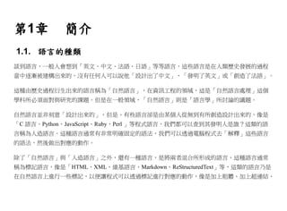 第1章        簡介
1.1. 語言的種類
談到語言，一般人會想到「英文、中文、法語、日語」等等語言，這些語言是在人類歷史發展的過程
當中逐漸被建構出來的，沒有任何人可以說他「設計出了中文」、「發明了英文」或「創造了法語」。

這種由歷史過程衍生出來的語言稱為「自然語言」，在資訊工程的領域，這是「自然語言處理」這個
學科所必須面對與研究的課題。但是在一般領域，「自然語言」則是「語言學」所討論的議題。

自然語言並非刻意「設計出來的」，但是、有些語言卻是由某個人從無到有所創造設計出來的，像是
「C 語言、Python、JavaScript、Ruby、Perl 」等程式語言，我們都可以查到其發明人是誰？這類的語
言稱為人造語言。這種語言通常有非常明確固定的語法，我們可以透過電腦程式去「解釋」這些語言
的語法，然後做出對應的動作。

除了「自然語言」與「人造語言」之外，還有一種語言，是將兩者混合所形成的語言，這種語言通常
稱為標記語言，像是「HTML、XML、維基語言、Markdown、ReStructuredText」等，這類的語言乃是
在自然語言上進行一些標記，以便讓程式可以透過標記進行對應的動作，像是加上粗體、加上超連結、
 