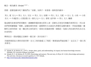 概念，稱為劇本 (Script) 151617。

那麼，甚麼是劇本呢？讓我們以「結婚」為例子，來看看一個典型的劇本。

男人 愛 女人=> 男人 女人 交往 => 男人 女人 結婚 => 男人 女人 交配 => 女人 生 小孩 => 小孩
長大 => 外遇[男人 (交配|愛) 另一個女人] => 女人 發現 這件事 => 男人 女人 離婚

像這樣的故事我們經常聽到，連續劇與電影裏也經常上演，真實生活更是有無數的案例存在，所以當
我們想要讓電腦「理解」這種故事的時候，最簡單的方法就是先準備好這樣的劇本，然後當電腦一邊
解析文章的時候，就一邊比對文章的語句，看看目前進展到哪一個階段，每個人所扮演的角色各自為
何者等等。

舉例而言，假如電腦正在解析一篇文章，其內容如下：

約翰與瑪莉是大學的同班同學，在大三時約翰愛上了瑪莉，畢業後他們就結婚了，並且生了一個小男
孩麥克。


15 Schank, R. & Abelson, R. (1977). Scripts, plans, goals, and understanding: An inquiry into human knowledge structure.
   Hillsdale, NJ: Lawrence Erlbaum Associates.
16 Schank, R. C. & Abelson, R. P. (1995). Knowledge and memory: The real story. In Wyer, R. S. (Ed.), Knowledge and memory:
   The real story. Advances in social cognition, 8, 1-85. Schank,
17 http://www4.ncsu.edu/~kklein/html/narrative.htm
 