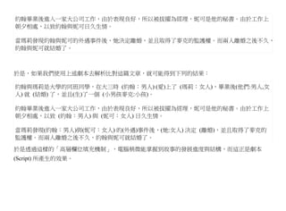 約翰畢業後進入一家大公司工作，由於表現良好，所以被拔擢為經理，妮可是他的秘書。由於工作上
朝夕相處，以致約翰與妮可日久生情。

當瑪莉發現約翰與妮可的外遇事件後，她決定離婚，並且取得了麥克的監護權。而兩人離婚之後不久，
約翰與妮可就結婚了。



於是，如果我們使用上述劇本去解析比對這篇文章，就可能得到下列的結果：

約翰與瑪莉是大學的同班同學，在大三時 (約翰：男人) (愛)上了 (瑪莉：女人)，畢業後(他們:男人,女
人) 就 (結婚) 了，並且(生)了一個 (小男孩麥克:小孩)。

約翰畢業後進入一家大公司工作，由於表現良好，所以被拔擢為經理，妮可是他的秘書。由於工作上
朝夕相處，以致 (約翰：男人) 與 (妮可：女人) 日久生情。

當瑪莉發現(約翰：男人)與(妮可：女人) 的(外遇)事件後，(她:女人) 決定 (離婚)，並且取得了麥克的
監護權。而兩人離婚之後不久，約翰與妮可就結婚了。

於是透過這樣的「高層欄位填充機制」，電腦稍微能掌握到故事的發展進度與結構，而這正是劇本
(Script) 所產生的效果。
 