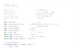 #include <stdio.h>
#include <assert.h>

#define NIL -1                         // 找不到時傳回 NIL
#define SLOTS 4                        // 一個 case 的最多 slot 數量
#define FILLS 4                        // 每個 SLOT 最多填入詞彙數
#define TOKENS 1000                    // 一個句子中最多詞彙上限
#define SMAX 100000                    // 字串表容量


char *empty="";                        // 空字串
char *slots[SLOTS][FILLS];     // 每個欄位的填充值 (可填多個，最多 FILLS 個)
int   fills[SLOTS];                    // 每個欄位的填充個數
char *tokens[TOKENS];          // 詞彙串列
char strTable[SMAX];           // 字串表
int   strTop = 0;                      // 字串表大小
extern char *words[];          // 詞彙串列
extern char *isList[][2];      // (詞彙, 標記) 配對串列
extern char *cases[][SLOTS];// 格變語法串列


// 將語句斷詞成詞彙串列
int tokenize(char *str, char *tokens[]) {
       int i, ti=0;
 