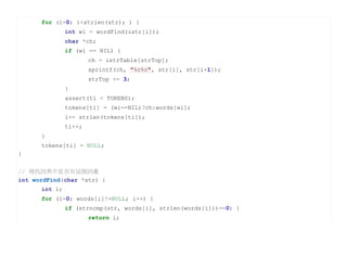 for (i=0; i<strlen(str); ) {
               int wi = wordFind(&str[i]);
               char *ch;
               if (wi == NIL) {
                       ch = &strTable[strTop];
                       sprintf(ch, "%c%c", str[i], str[i+1]);
                       strTop += 3;
               }
               assert(ti < TOKENS);
               tokens[ti] = (wi==NIL)?ch:words[wi];
               i+= strlen(tokens[ti]);
               ti++;
      }
      tokens[ti] = NULL;
}


// 尋找詞典中是否有這個詞彙
int wordFind(char *str) {
      int i;
      for (i=0; words[i]!=NULL; i++) {
               if (strncmp(str, words[i], strlen(words[i]))==0) {
                       return i;
 