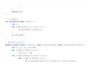 }
      }
      return NIL;
}

// 印出詞彙陣列
int wordsPrint(char *words[]) {
      int i;
      for (i=0; words[i] != NULL; i++) {
               printf("%s ", words[i]);
      }
      printf("n");
}


// 欄位填充的主要演算法
double caseFill(char *tokens[], char *fields[SLOTS], char *slots[SLOTS][FILLS]) {
      int ti, si, fi, score=0;
      for (si=0; si<SLOTS; si++)
               fills[si] = 0;
      for (ti=0; tokens[ti]!=NULL; ti++) {
               for (si=0; si<SLOTS; si++) {
                      if (pairFind(tokens[ti], fields[si], isList)!=NIL) {
 