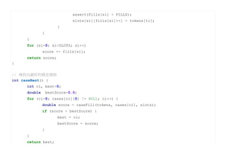 assert(fills[si] < FILLS);
                             slots[si][fills[si]++] = tokens[ti];
                       }
              }
     }
     for (si=0; si<SLOTS; si++)
              score += fills[si];
     return score;
}


// 尋找出最好的填充規則
int caseBest() {
     int ci, best=0;
     double       bestScore=0.0;
     for (ci=0; cases[ci][0] != NULL; ci++) {
              double score = caseFill(tokens, cases[ci], slots);
              if (score > bestScore) {
                       best = ci;
                       bestScore = score;
              }
     }
     return best;
 