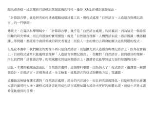 顯示成表格、或者單純只是標記某個區塊的特性，像是 XML 的標記就是如此。

「計算語言學」就是研究如何透過電腦這個計算工具，用程式處理「自然語言、人造語言與標記語
言」的一門學問。

傳統上、在資訊科學領域中，「計算語言學」幾乎是「自然語言處理」的同義詞，因為這是一個非常
困難的研究領域，而且有很強的實用價值。像是「自然語言理解、人機對話系統、語音辨識、機器翻
譯」等問題，都經常令資訊領域的研究者著迷，而投入一生的精力去研發能解決這些問題的程式。

但是在本書中，我們關注的對像不再只是自然語言，而是擴充到人造語言與標記語言上。因為在實務
上，目前程式通常只能處理並理解「人造語言與標記語言」，很難對「自然語言」做到很好的理解。
所以我們將「計算語言學」的領域擴充到這兩類語言上，讓讀者也能學到這方面的知識與技術。

因此、本書的範圍涵蓋面比「自然語言處理」這個學科更廣，因為納入了「程式語言、編譯器、解譯
器設計、正規語言、正規表達式、全文檢索、維基語言的格式與轉換方法」等議題。

這種做法無疑會讓本書對「自然語言處理」部分的內容減少，而且研究深度降低。但是相對的也會讓
本書的實用性大增，讓程式設計者能用這些語言處理知識去設計出更好的軟體系統，而這也正是本書
希望能達到的目標。
 