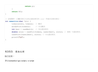 return pi;
        }
        return NIL;
}

// 語意解析：以欄位填充方法找出最佳填充的 case，然後印出填充情況。
int semantics(char *str) {
        tokenize(str, tokens);          // 斷詞
        wordsPrint(tokens);             // 印出斷詞
        int best = caseBest();          // 找出最佳填充
        double score = caseFill(tokens, cases[best], slots); // 重填一次最佳填充
        casePrint(cases[best], slots); // 印出最佳填充
        printf("n");
}




6.3.5.3. 劇本比對
執行結果：

D:csemantics>gcc script.c -o script
 