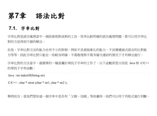 第7章                    語法比對
7.1. 字串比對
字串比對是語言處理當中一個技術相對成熟的工具，很多比較明確的語言處理問題，都可以用字串比
對的方是得到不錯的解法。

但是，字串比對方法的能力也有不小的限制，例如不具被抽象化的能力，不具備遞迴式語法的比對能
力等等。因此字串比對只能在一些較為明確、不需推理與不需多層次連結的情況下才有辦法進行。

字串比對的方法當中，最簡單的一種當屬於尋找子字串的工作了，以下函數原型分別是 Java 與 C/C++
的尋找子字串函數。

Java : int indexOf(String str)

C/C++ : char * strstr (char * str1, char * str2 );



舉例而言，當我們想知道一個字串中是否有「父親、母親」等詞彙時，我們可以用下列程式進行判斷。
 