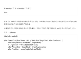 if (strstr(str, "父親") || strstr(str, "母親"))
     ....
else
     ....



事實上， 1960 年代就發展出來的著名交談系統 Eliza 就是利用類似這樣的字串比對方法所做的，這種
簡單方法的能力有時超越我們的想像。

這樣的方法也可用來抽取文件中的某些欄位，例如以下的程式就可以抽取 xml 文件中標記內的文字。

程式：xmlInner.c

#include <stdio.h>

char *innerText(char *inner, char *pText, char *beginMark, char *endMark) {
     char *beginStart = strstr(pText, beginMark);
     if (beginStart == NULL) return NULL;
     char *beginEnd = beginStart + strlen(beginMark);
     char *endStart = strstr(beginEnd, endMark);
 