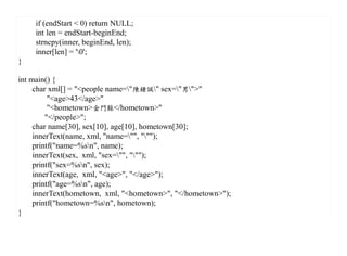 if (endStart < 0) return NULL;
    int len = endStart-beginEnd;
    strncpy(inner, beginEnd, len);
    inner[len] = '0';
}

int main() {
     char xml[] = "<people name="陳鍾誠" sex="男">"
          "<age>43</age>"
          "<hometown>金門縣</hometown>"
         "</people>";
     char name[30], sex[10], age[10], hometown[30];
     innerText(name, xml, "name="", """);
     printf("name=%sn", name);
     innerText(sex, xml, "sex="", """);
     printf("sex=%sn", sex);
     innerText(age, xml, "<age>", "</age>");
     printf("age=%sn", age);
     innerText(hometown, xml, "<hometown>", "</hometown>");
     printf("hometown=%sn", hometown);
}
 