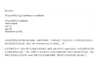執行結果：

D:ccc102CL>gcc xmlInner.c -o xmlInner

D:ccc102CL>xmlInner
name=陳鍾誠
sex=男
age=43
hometown=金門縣


如果我們想要比對的樣式較為複雜，就會用到類似「正規表達式」的比對方法。許多程式語言都有內
建正規表達式的函式庫，像是 Perl, JavaScript, Java, C#, Python, ….等。

C 語言雖然也有一些函式庫可以處理正規表達式 (像是 glibc 當中的 regex.h 就是)，但是這樣的函式庫
並不屬於標準函式庫。不過，在標準 C 函式庫中的 sscanf 其實就具備了類似正規表達式的功能，因此
理解正規表達式也是學會 sscanf 這種字串比對函數的關鍵，讓我們先來看看何謂正規表達式？
 